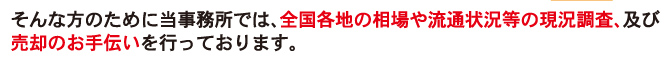 そんな方のために当事務所では、全国各地の相場や流通状況等の現況調査、及び売却のお手伝いを行っております。